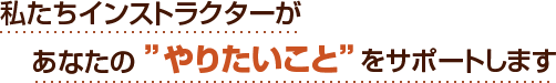 私たちインストラクターがあなたの”やりたいこと”をサポートします